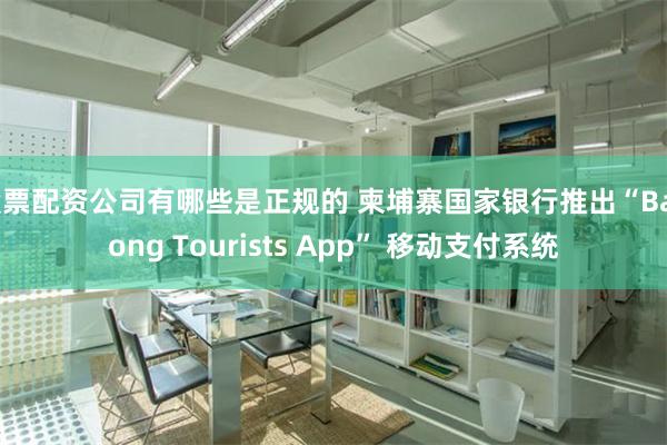 股票配资公司有哪些是正规的 柬埔寨国家银行推出“Bakong Tourists App” 移动支付系统