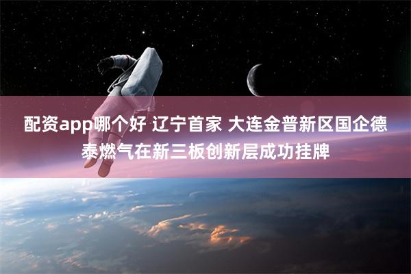 配资app哪个好 辽宁首家 大连金普新区国企德泰燃气在新三板创新层成功挂牌