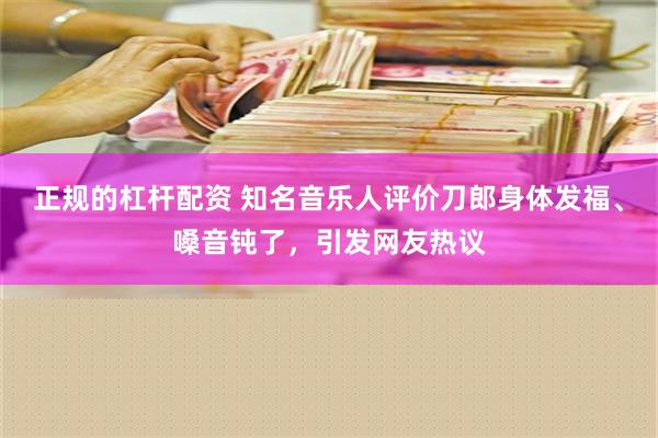 正规的杠杆配资 知名音乐人评价刀郎身体发福、嗓音钝了，引发网友热议