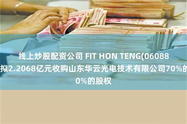 线上炒股配资公司 FIT HON TENG(06088)附属拟2.2068亿元收购山东华云光电技术有限公司70%的股权