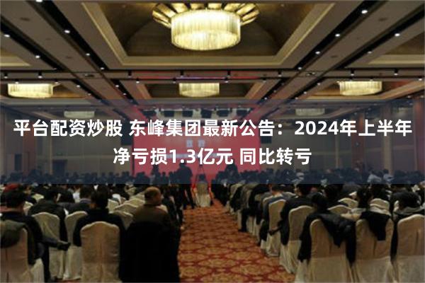 平台配资炒股 东峰集团最新公告：2024年上半年净亏损1.3亿元 同比转亏