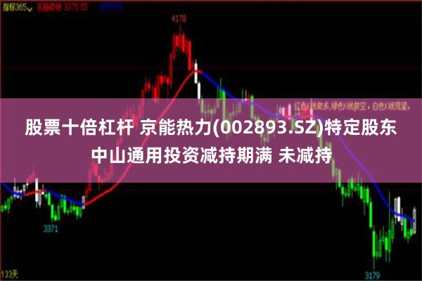 股票十倍杠杆 京能热力(002893.SZ)特定股东中山通用投资减持期满 未减持