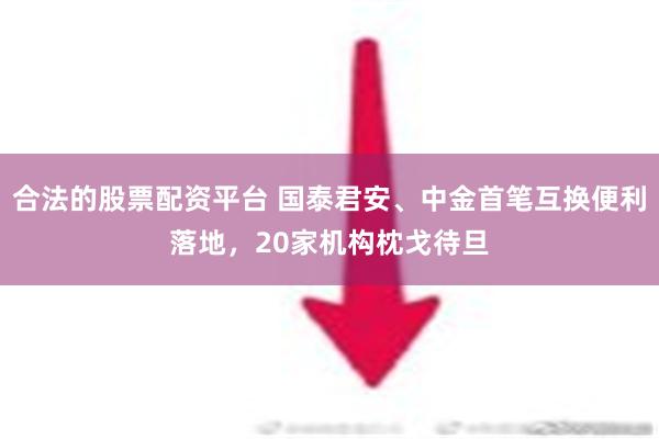 合法的股票配资平台 国泰君安、中金首笔互换便利落地，20家机构枕戈待旦