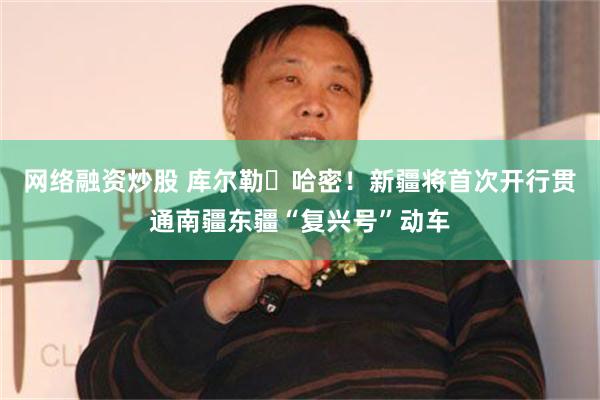 网络融资炒股 库尔勒⇋哈密！新疆将首次开行贯通南疆东疆“复兴号”动车