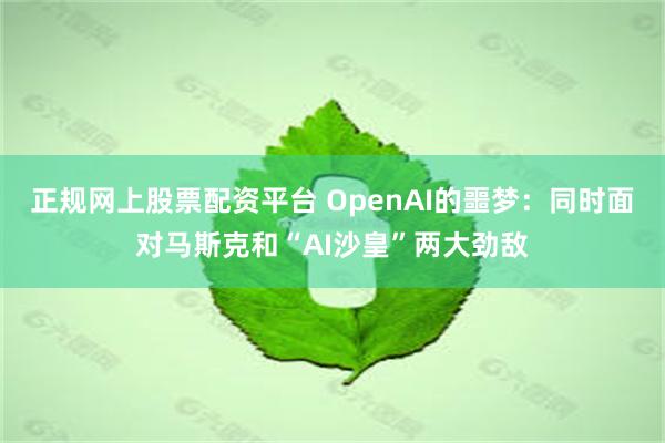 正规网上股票配资平台 OpenAI的噩梦：同时面对马斯克和“AI沙皇”两大劲敌