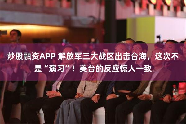 炒股融资APP 解放军三大战区出击台海，这次不是“演习”！美台的反应惊人一致