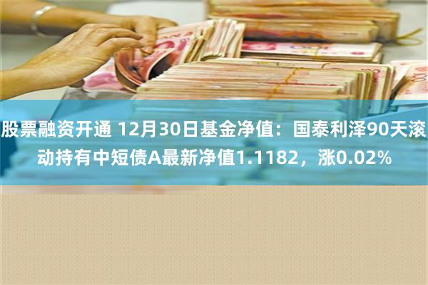 股票融资开通 12月30日基金净值：国泰利泽90天滚动持有中短债A最新净值1.1182，涨0.02%